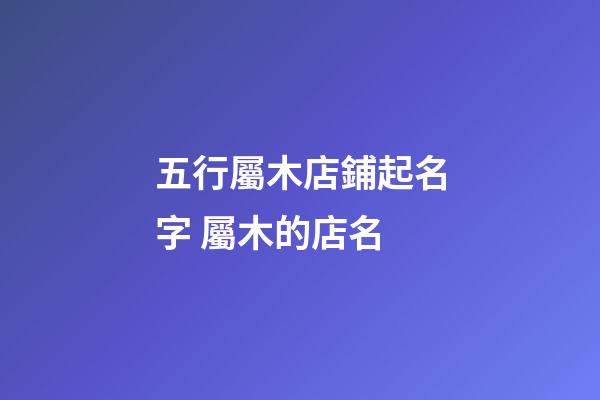 五行屬木店鋪起名字 屬木的店名-第1張-店鋪起名-玄機派